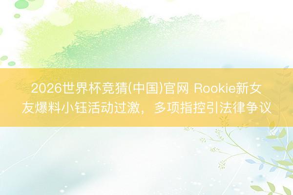 2026世界杯竞猜(中国)官网 Rookie新女友爆料小钰活动过激,多项指控引法律争议