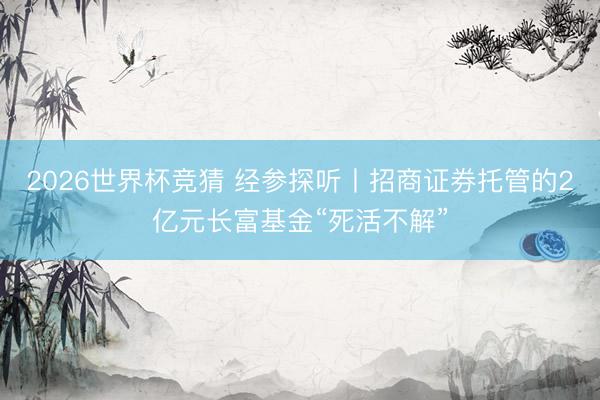 2026世界杯竞猜 经参探听丨招商证券托管的2亿元长富基金“死活不解”