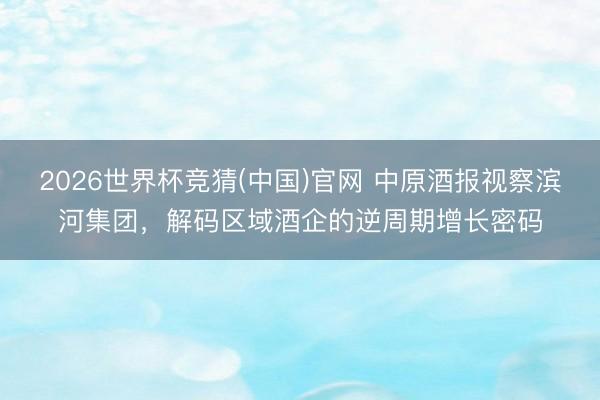 2026世界杯竞猜(中国)官网 中原酒报视察滨河集团，解码区域酒企的逆周期增长密码