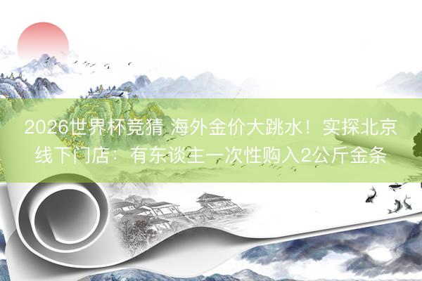 2026世界杯竞猜 海外金价大跳水！实探北京线下门店：有东谈主一次性购入2公斤金条