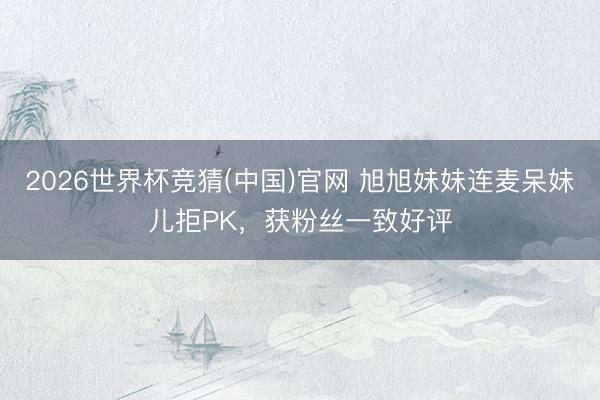 2026世界杯竞猜(中国)官网 旭旭妹妹连麦呆妹儿拒PK，获粉丝一致好评