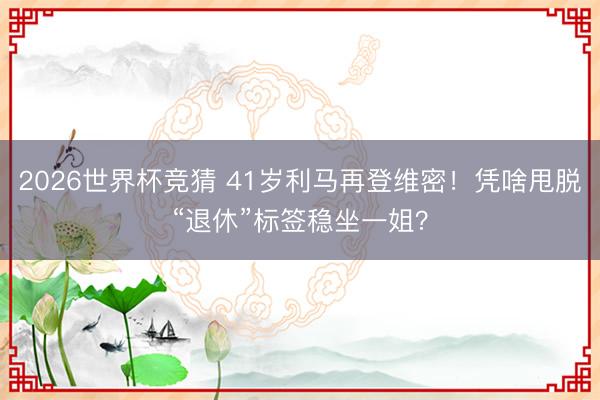 2026世界杯竞猜 41岁利马再登维密！凭啥甩脱“退休”标签稳坐一姐？