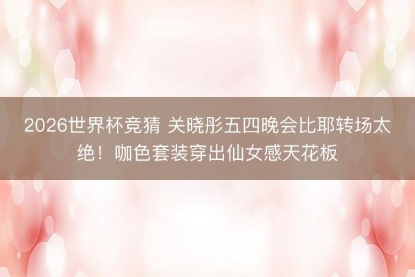 2026世界杯竞猜 关晓彤五四晚会比耶转场太绝!咖色套装穿出仙女感天花板