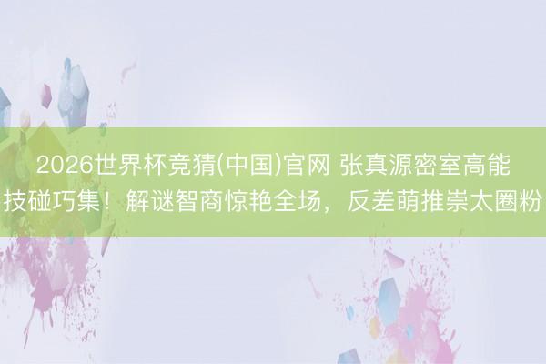 2026世界杯竞猜(中国)官网 张真源密室高能技碰巧集!解谜智商惊艳全场,反差萌推崇太圈粉