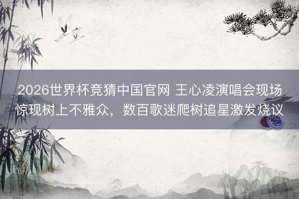 2026世界杯竞猜中国官网 王心凌演唱会现场惊现树上不雅众，数百歌迷爬树追星激发烧议