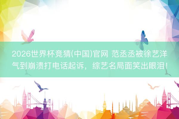 2026世界杯竞猜(中国)官网 范丞丞被徐艺洋气到崩溃打电话起诉，综艺名局面笑出眼泪！