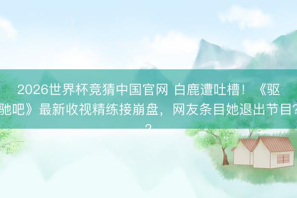 2026世界杯竞猜中国官网 白鹿遭吐槽！《驱驰吧》最新收视精练接崩盘，网友条目她退出节目？