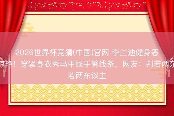 2026世界杯竞猜(中国)官网 李兰迪健身恶果太惊艳！穿紧身衣秀马甲线手臂线条，网友：判若两东谈主