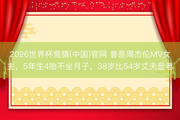 2026世界杯竞猜(中国)官网 曾是周杰伦MV女主，5年生4胎不坐月子，38岁比54岁丈夫显老