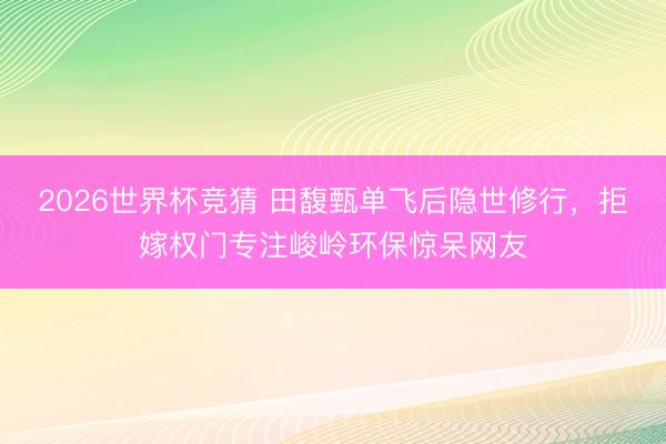 2026世界杯竞猜 田馥甄单飞后隐世修行，拒嫁权门专注峻岭环保惊呆网友