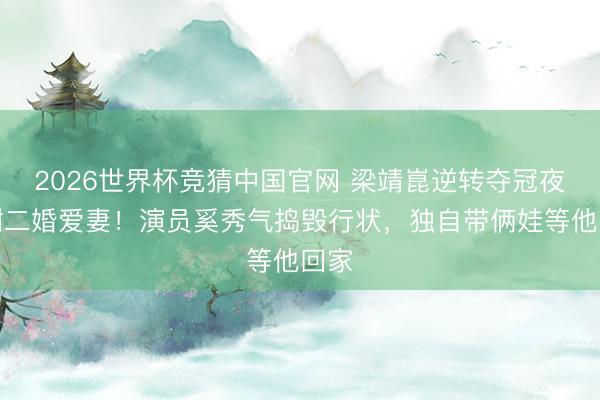 2026世界杯竞猜中国官网 梁靖崑逆转夺冠夜感谢二婚爱妻！演员奚秀气捣毁行状，独自带俩娃等他回家