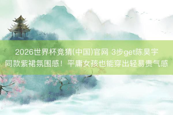2026世界杯竞猜(中国)官网 3步get陈昊宇同款紫裙氛围感！平庸女孩也能穿出轻易贵气感