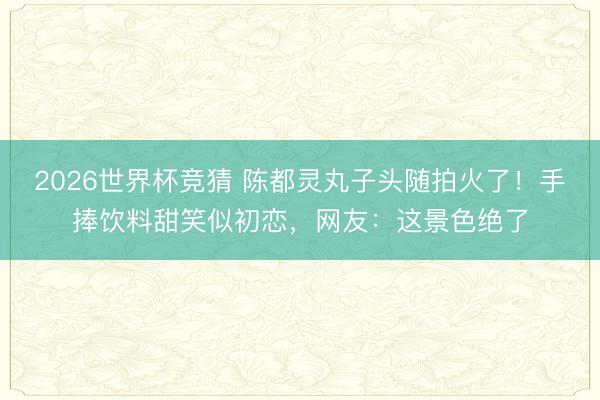 2026世界杯竞猜 陈都灵丸子头随拍火了！手捧饮料甜笑似初恋，网友：这景色绝了