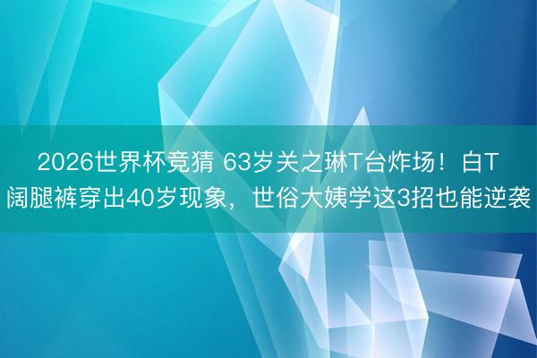 2026世界杯竞猜 63岁关之琳T台炸场!白T阔腿裤穿出40岁现象,世俗大姨学这3招也能逆袭
