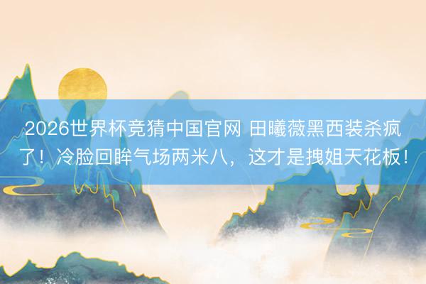 2026世界杯竞猜中国官网 田曦薇黑西装杀疯了！冷脸回眸气场两米八，这才是拽姐天花板！