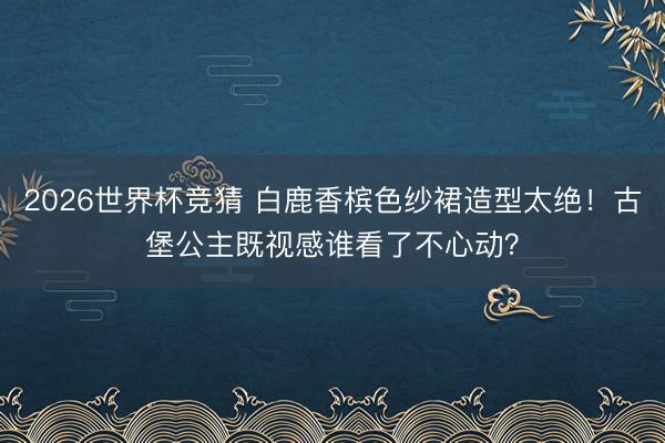 2026世界杯竞猜 白鹿香槟色纱裙造型太绝！古堡公主既视感谁看了不心动？