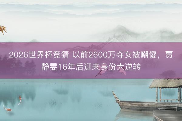 2026世界杯竞猜 以前2600万夺女被嘲傻，贾静雯16年后迎来身份大逆转