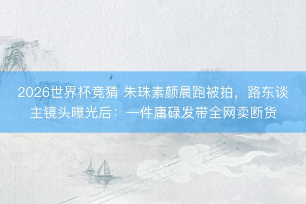 2026世界杯竞猜 朱珠素颜晨跑被拍，路东谈主镜头曝光后：一件庸碌发带全网卖断货