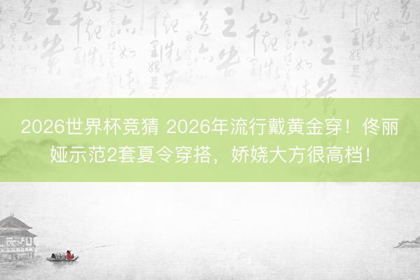 2026世界杯竞猜 2026年流行戴黄金穿！佟丽娅示范2套夏令穿搭，娇娆大方很高档！