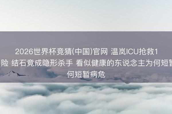 2026世界杯竞猜(中国)官网 温岚ICU抢救10天出险 结石竟成隐形杀手 看似健康的东说念主为何短暂病危