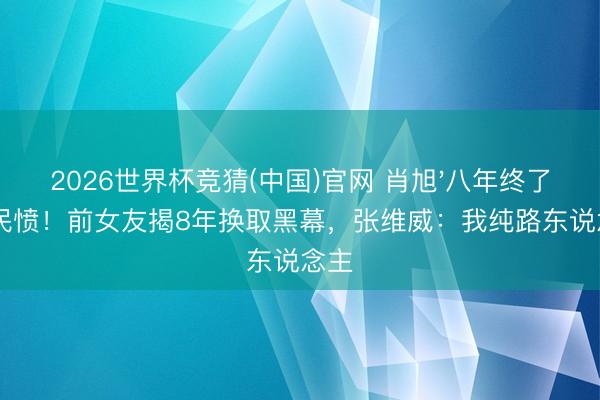 2026世界杯竞猜(中国)官网 肖旭'八年终了'惹民愤！前女友揭8年换取黑幕，张维威：我纯路东说念主