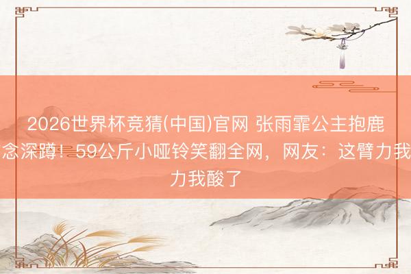 2026世界杯竞猜(中国)官网 张雨霏公主抱鹿晗作念深蹲！59公斤小哑铃笑翻全网，网友：这臂力我酸了