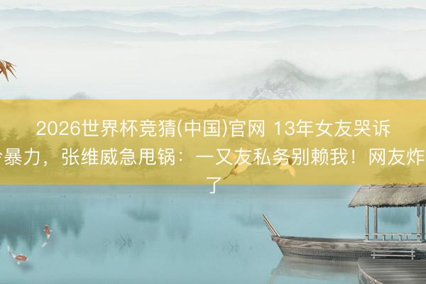 2026世界杯竞猜(中国)官网 13年女友哭诉冷暴力，张维威急甩锅：一又友私务别赖我！网友炸了