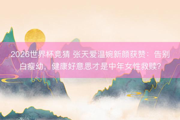 2026世界杯竞猜 张天爱温婉新颜获赞：告别白瘦幼，健康好意思才是中年女性救赎？