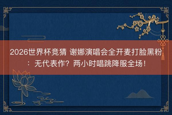 2026世界杯竞猜 谢娜演唱会全开麦打脸黑粉：无代表作？两小时唱跳降服全场！