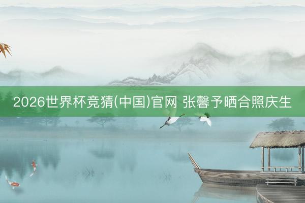 2026世界杯竞猜(中国)官网 张馨予晒合照庆生