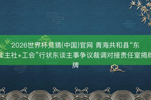 2026世界杯竞猜(中国)官网 青海共和县“东谈主社+工会”行状东谈主事争议裁调对接责任室揭牌