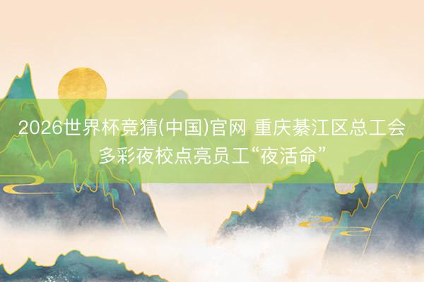 2026世界杯竞猜(中国)官网 重庆綦江区总工会多彩夜校点亮员工“夜活命”