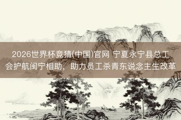 2026世界杯竞猜(中国)官网 宁夏永宁县总工会护航闽宁相助，助力员工杀青东说念主生改革