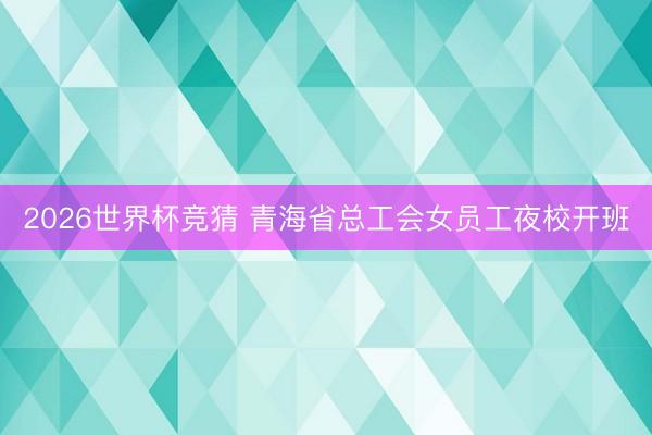 2026世界杯竞猜 青海省总工会女员工夜校开班