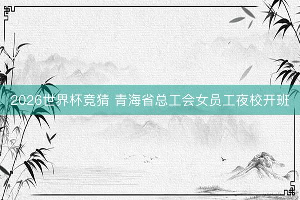 2026世界杯竞猜 青海省总工会女员工夜校开班