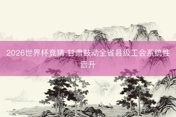 2026世界杯竞猜 甘肃鼓动全省县级工会系统性晋升