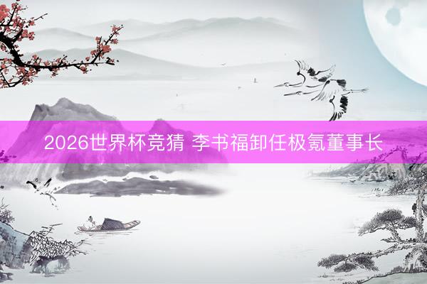 2026世界杯竞猜 李书福卸任极氪董事长