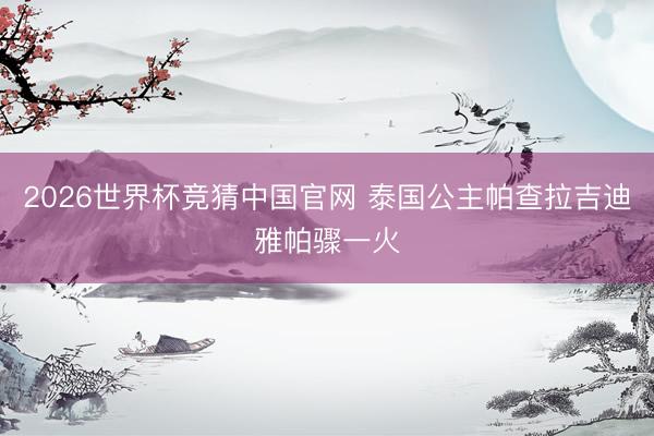 2026世界杯竞猜中国官网 泰国公主帕查拉吉迪雅帕骤一火