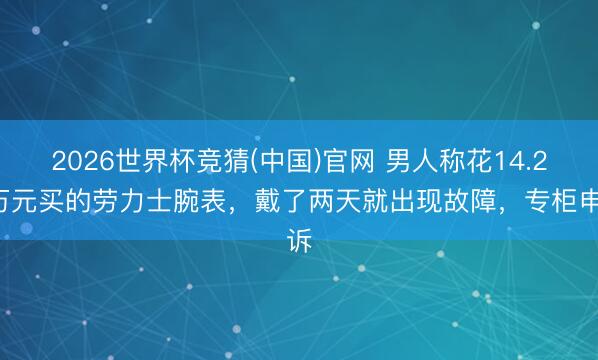 2026世界杯竞猜(中国)官网 男人称花14.26万元买的劳力士腕表,戴了两天就出现故障,专柜申诉
