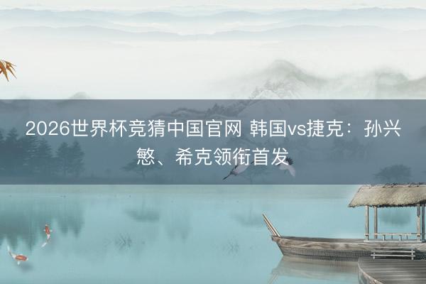 2026世界杯竞猜中国官网 韩国vs捷克：孙兴慜、希克领衔首发