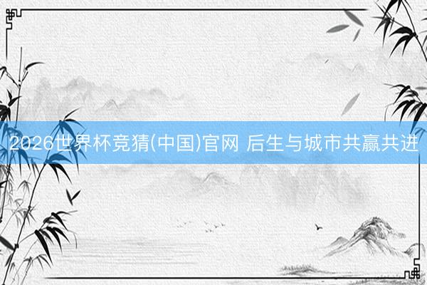 2026世界杯竞猜(中国)官网 后生与城市共赢共进