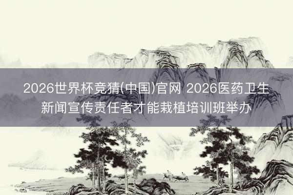 2026世界杯竞猜(中国)官网 2026医药卫生新闻宣传责任者才能栽植培训班举办