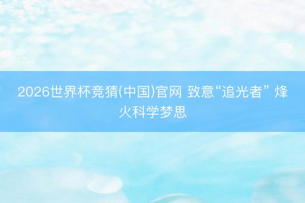 2026世界杯竞猜(中国)官网 致意“追光者” 烽火科学梦思