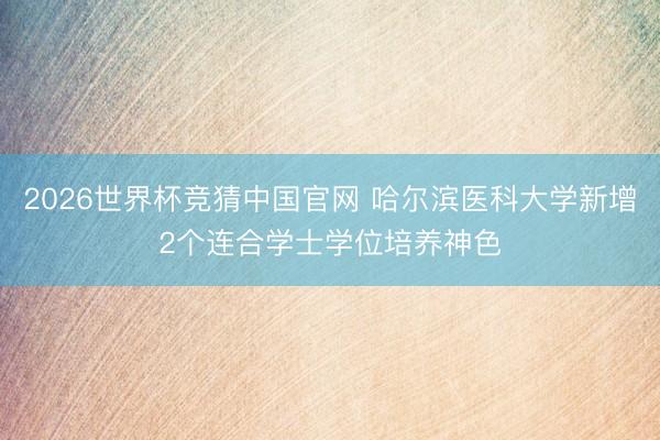 2026世界杯竞猜中国官网 哈尔滨医科大学新增2个连合学士学位培养神色