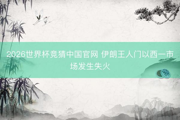 2026世界杯竞猜中国官网 伊朗王人门以西一市场发生失火