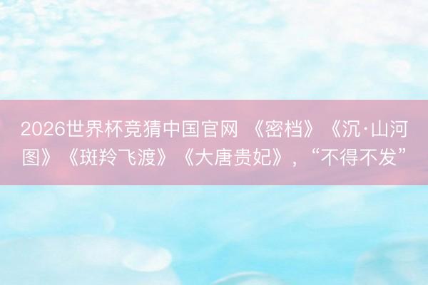 2026世界杯竞猜中国官网 《密档》《沉·山河图》《斑羚飞渡》《大唐贵妃》，“不得不发”
