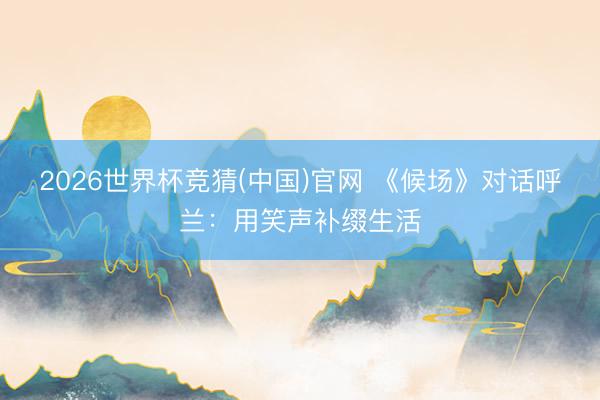 2026世界杯竞猜(中国)官网 《候场》对话呼兰：用笑声补缀生活