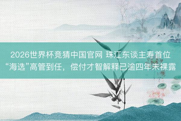 2026世界杯竞猜中国官网 珠江东谈主寿首位“海选”高管到任，偿付才智解释已逾四年未裸露