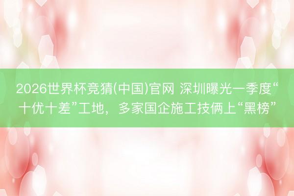 2026世界杯竞猜(中国)官网 深圳曝光一季度“十优十差”工地，多家国企施工技俩上“黑榜”