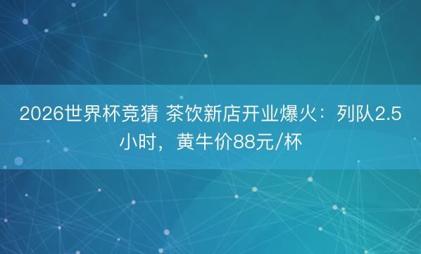 2026世界杯竞猜 茶饮新店开业爆火:列队2.5小时,黄牛价88元/杯